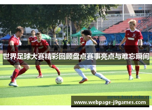 世界足球大赛精彩回顾盘点赛事亮点与难忘瞬间