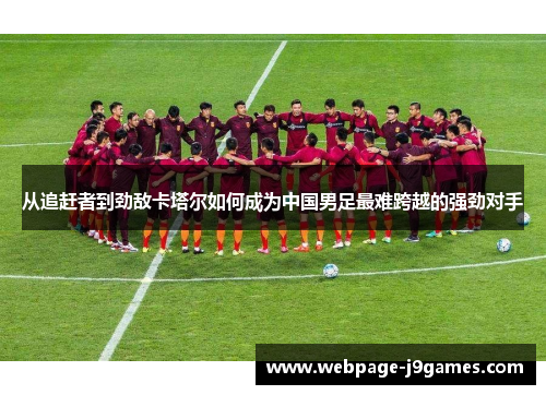 从追赶者到劲敌卡塔尔如何成为中国男足最难跨越的强劲对手