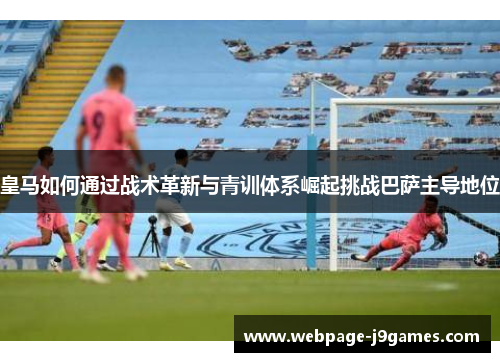 皇马如何通过战术革新与青训体系崛起挑战巴萨主导地位 皇马如何通过战术革新与青训体系崛起挑战巴萨主导地位