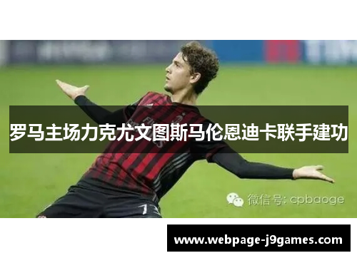 罗马主场力克尤文图斯马伦恩迪卡联手建功