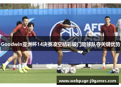 Goodwin亚洲杯14决赛凌空精彩破门助球队夺关键优势